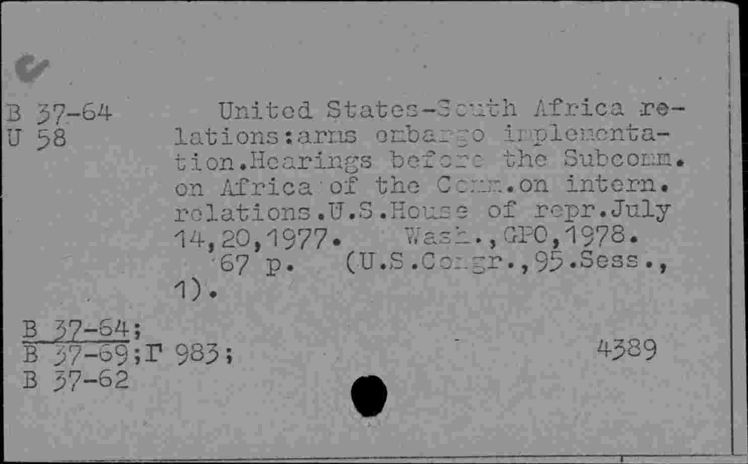 ﻿Ck
B 37-64
U 58
United. States-3: lat i ons: arris orrb tion.Hearings be on Africa'of the relations.U.S.Ho
14,20,1977«
67 P.
1).
(U.S.
O p £ bl) p o W (■> Q O Ij
B 37-64;
b 37-69;r 9S3;
B 37-62
:uth Africa re-ir.plonenta-
_c- the Subcorn.
:nn.on intern.
3 of repr.July i.,GPO,1978.
_pr.,95.Sess.,
45S9